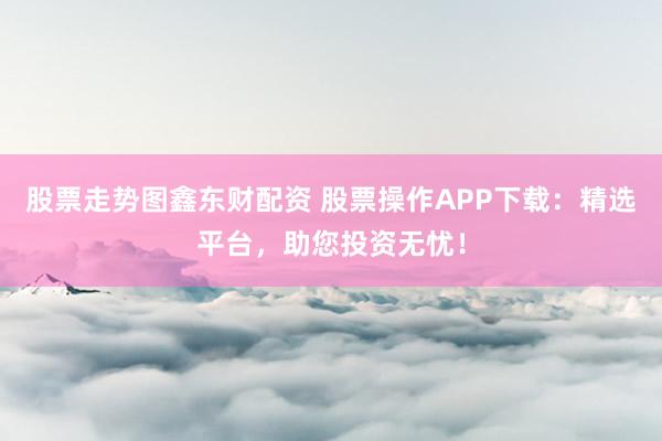 股票走势图鑫东财配资 股票操作APP下载：精选平台，助您投资无忧！