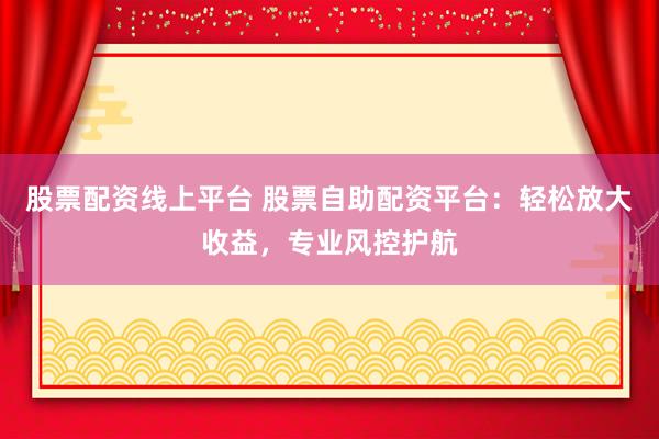 股票配资线上平台 股票自助配资平台：轻松放大收益，专业风控护航