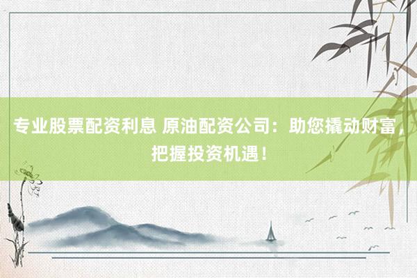 专业股票配资利息 原油配资公司：助您撬动财富，把握投资机遇！