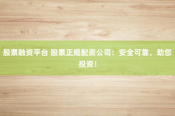 股票融资平台 股票正规配资公司：安全可靠，助您投资！