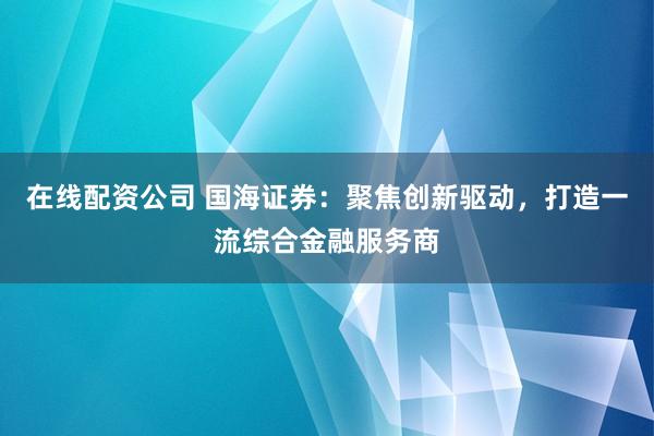 在线配资公司 国海证券：聚焦创新驱动，打造一流综合金融服务商