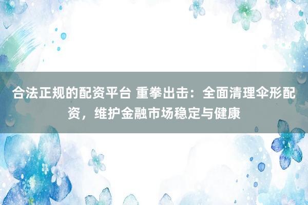 合法正规的配资平台 重拳出击：全面清理伞形配资，维护金融市场稳定与健康