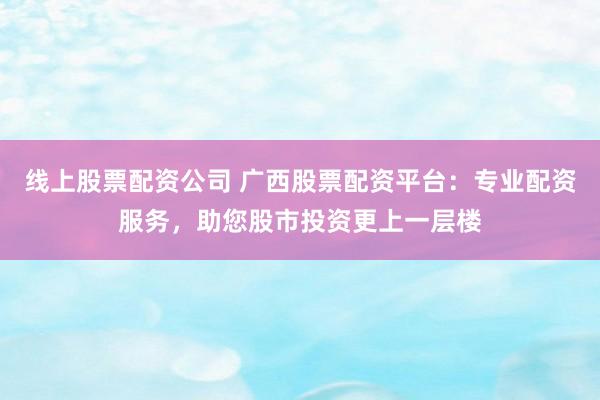 线上股票配资公司 广西股票配资平台：专业配资服务，助您股市投资更上一层楼