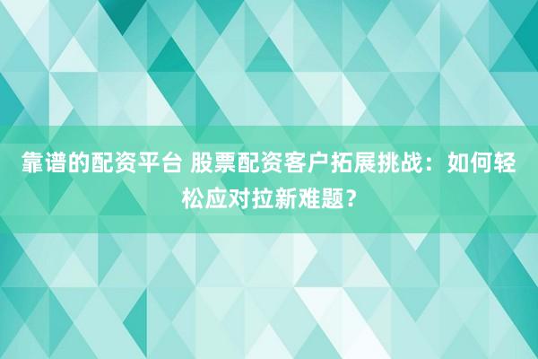 靠谱的配资平台 股票配资客户拓展挑战：如何轻松应对拉新难题？