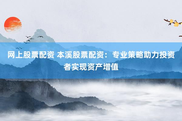网上股票配资 本溪股票配资：专业策略助力投资者实现资产增值