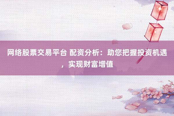 网络股票交易平台 配资分析：助您把握投资机遇，实现财富增值