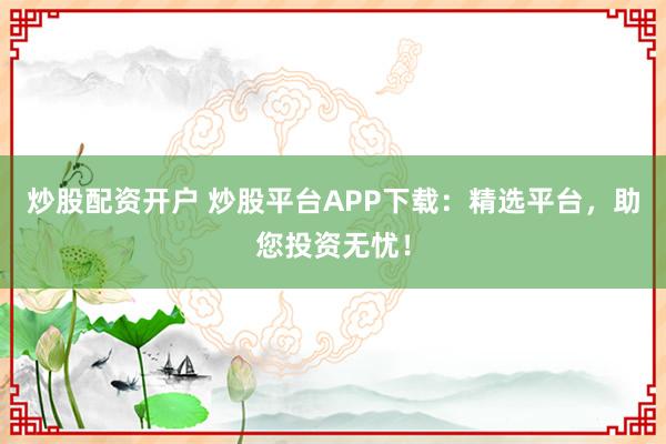 炒股配资开户 炒股平台APP下载：精选平台，助您投资无忧！