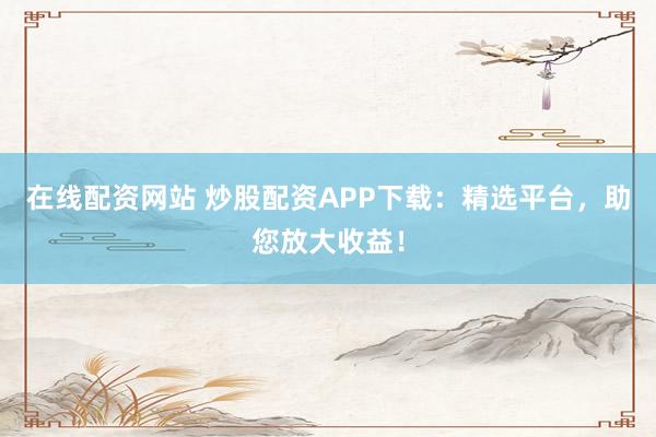 在线配资网站 炒股配资APP下载：精选平台，助您放大收益！