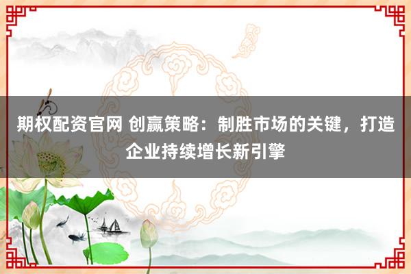 期权配资官网 创赢策略：制胜市场的关键，打造企业持续增长新引擎