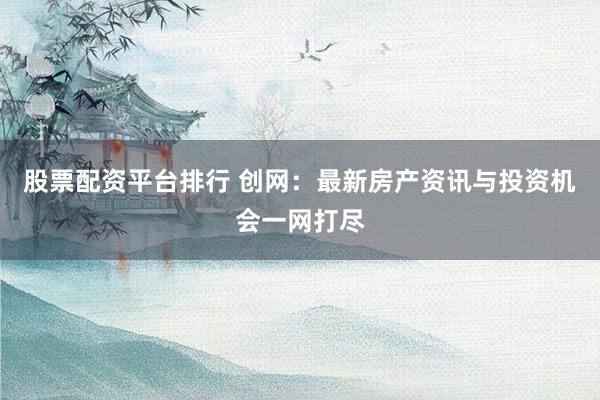 股票配资平台排行 创网：最新房产资讯与投资机会一网打尽