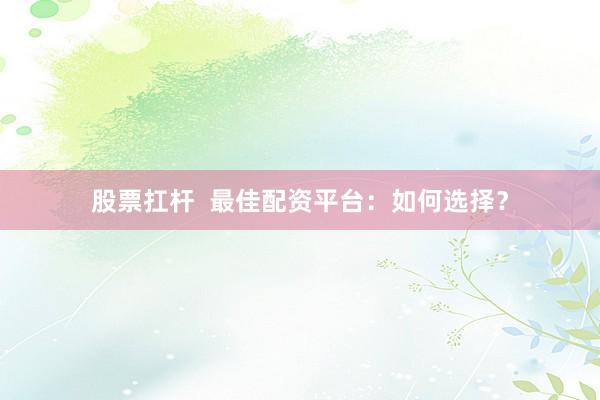 股票扛杆  最佳配资平台：如何选择？