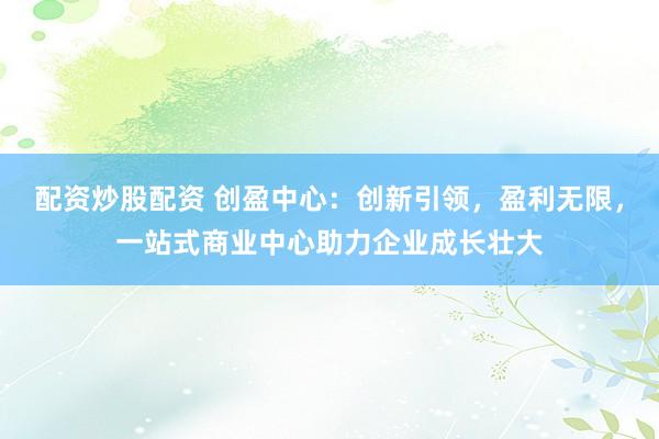 配资炒股配资 创盈中心：创新引领，盈利无限，一站式商业中心助力企业成长壮大