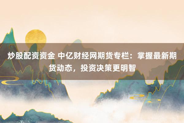 炒股配资资金 中亿财经网期货专栏:掌握最新期货动态,投资决策更明智