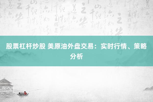 股票杠杆炒股 美原油外盘交易：实时行情、策略分析