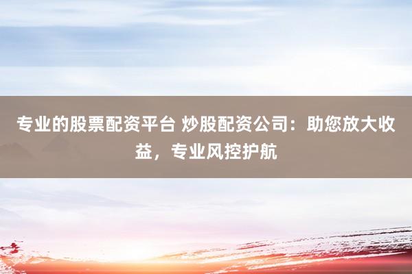专业的股票配资平台 炒股配资公司：助您放大收益，专业风控护航