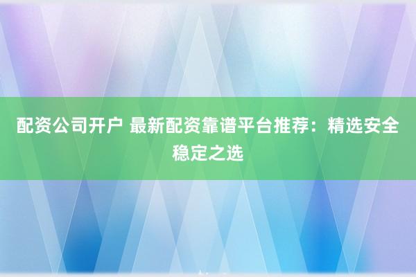 配资公司开户 最新配资靠谱平台推荐：精选安全稳定之选