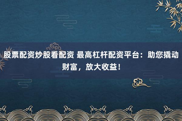 股票配资炒股看配资 最高杠杆配资平台：助您撬动财富，放大收益！