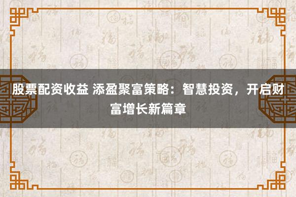 股票配资收益 添盈聚富策略：智慧投资，开启财富增长新篇章