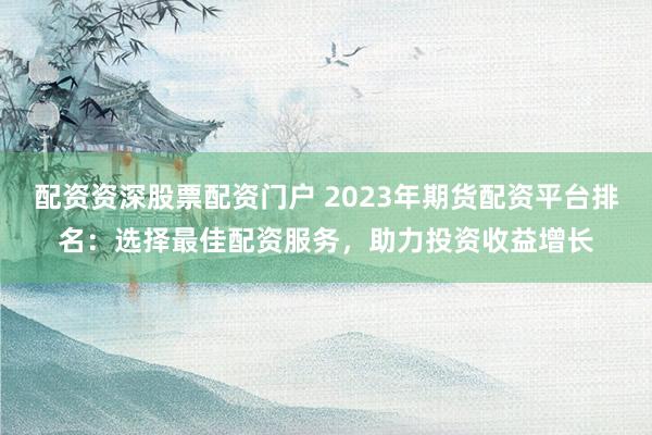 配资资深股票配资门户 2023年期货配资平台排名：选择最佳配资服务，助力投资收益增长