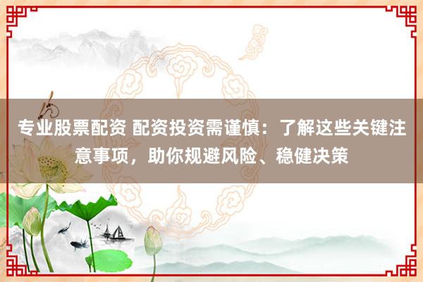 专业股票配资 配资投资需谨慎：了解这些关键注意事项，助你规避风险、稳健决策