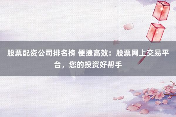股票配资公司排名榜 便捷高效：股票网上交易平台，您的投资好帮手