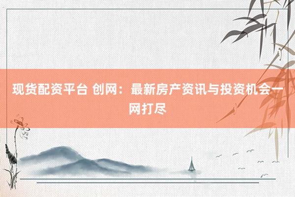 现货配资平台 创网：最新房产资讯与投资机会一网打尽