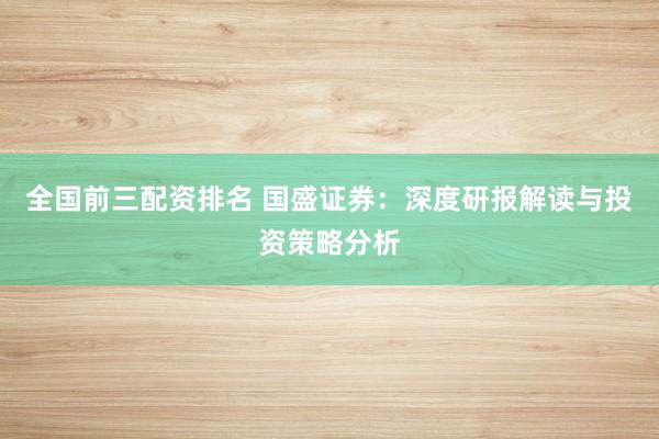 全国前三配资排名 国盛证券：深度研报解读与投资策略分析