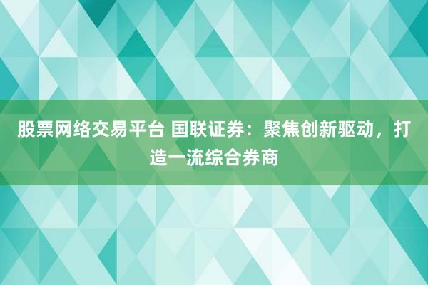 股票网络交易平台 国联证券：聚焦创新驱动，打造一流综合券商
