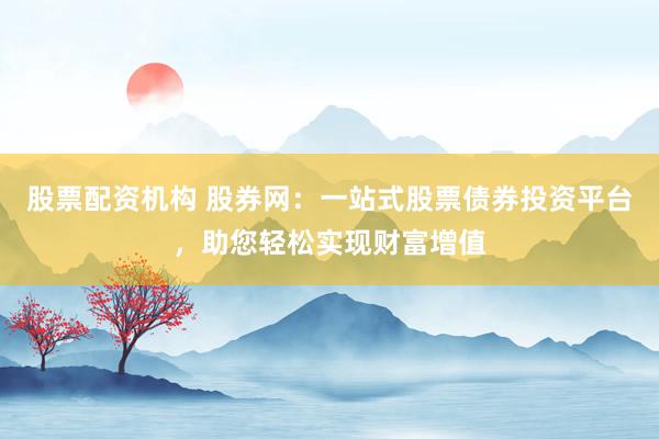股票配资机构 股券网：一站式股票债券投资平台，助您轻松实现财富增值