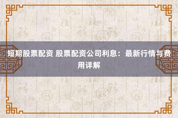 短期股票配资 股票配资公司利息:最新行情与费用详解