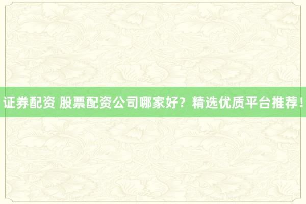 证券配资 股票配资公司哪家好？精选优质平台推荐！