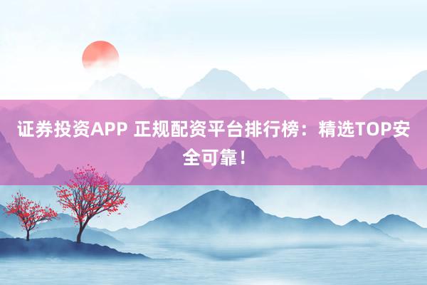 证券投资APP 正规配资平台排行榜：精选TOP安全可靠！