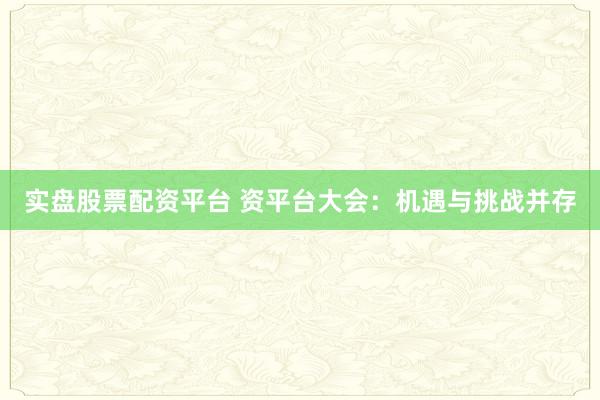 实盘股票配资平台 资平台大会：机遇与挑战并存