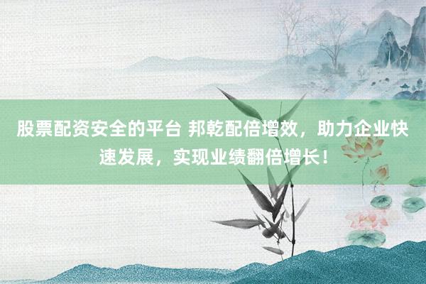 股票配资安全的平台 邦乾配倍增效，助力企业快速发展，实现业绩翻倍增长！