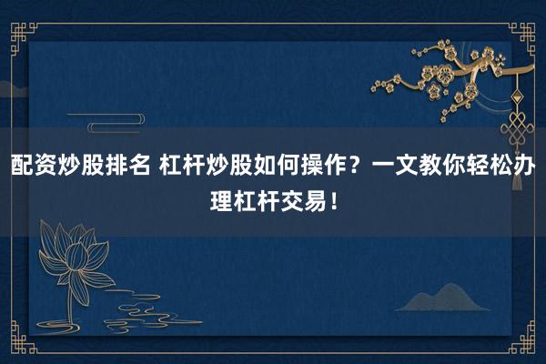 配资炒股排名 杠杆炒股如何操作？一文教你轻松办理杠杆交易！