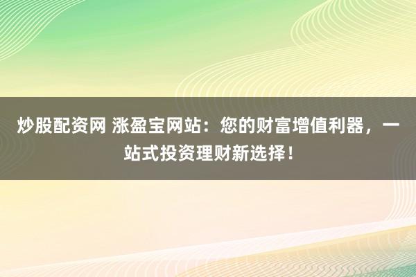 炒股配资网 涨盈宝网站：您的财富增值利器，一站式投资理财新选择！