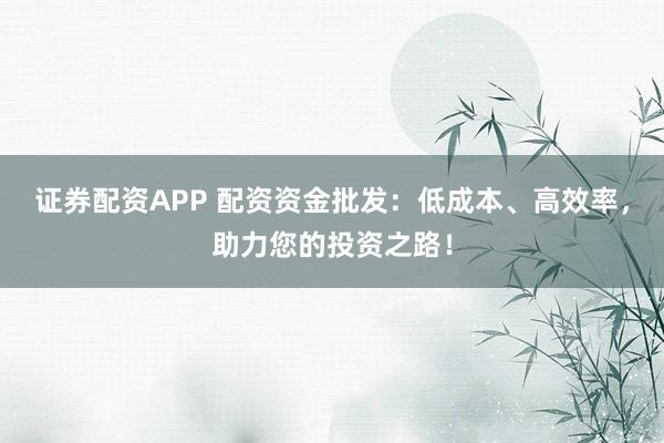 证券配资APP 配资资金批发：低成本、高效率，助力您的投资之路！