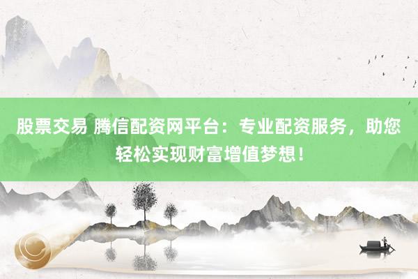 股票交易 腾信配资网平台：专业配资服务，助您轻松实现财富增值梦想！