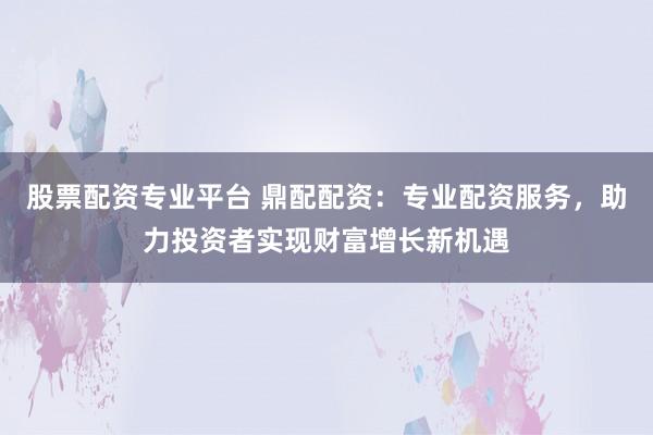 股票配资专业平台 鼎配配资：专业配资服务，助力投资者实现财富增长新机遇
