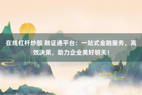 在线杠杆炒股 融证通平台：一站式金融服务，高效决策，助力企业美好明天！
