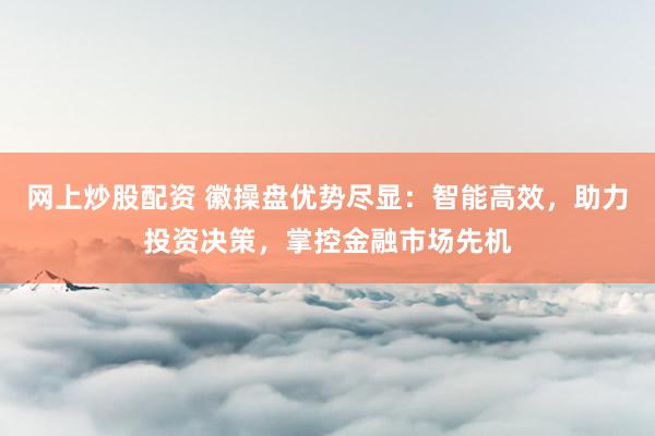 网上炒股配资 徽操盘优势尽显：智能高效，助力投资决策，掌控金融市场先机