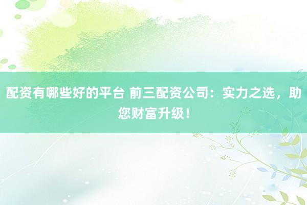 配资有哪些好的平台 前三配资公司：实力之选，助您财富升级！