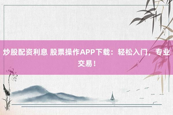 炒股配资利息 股票操作APP下载：轻松入门，专业交易！