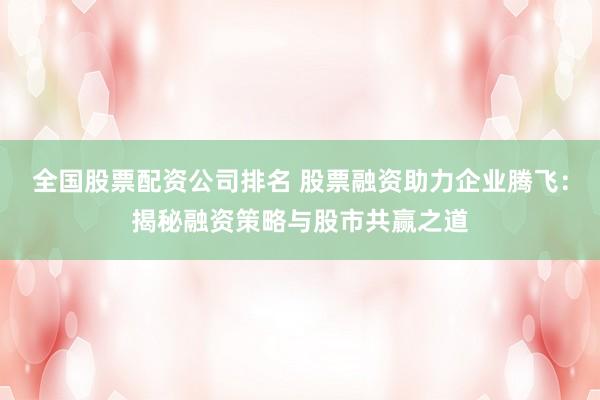 全国股票配资公司排名 股票融资助力企业腾飞：揭秘融资策略与股市共赢之道