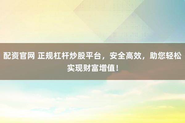 配资官网 正规杠杆炒股平台，安全高效，助您轻松实现财富增值！