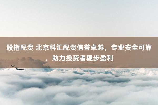 股指配资 北京科汇配资信誉卓越，专业安全可靠，助力投资者稳步盈利