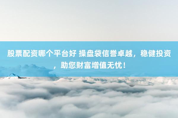 股票配资哪个平台好 操盘袋信誉卓越，稳健投资，助您财富增值无忧！