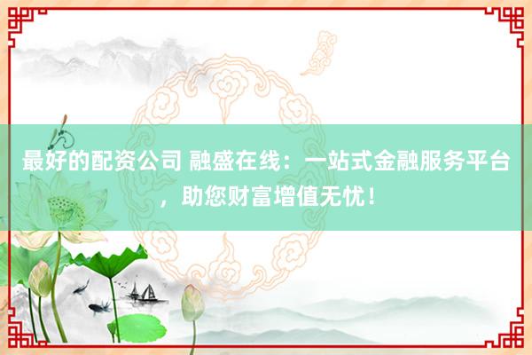 最好的配资公司 融盛在线：一站式金融服务平台，助您财富增值无忧！