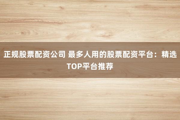 正规股票配资公司 最多人用的股票配资平台：精选TOP平台推荐