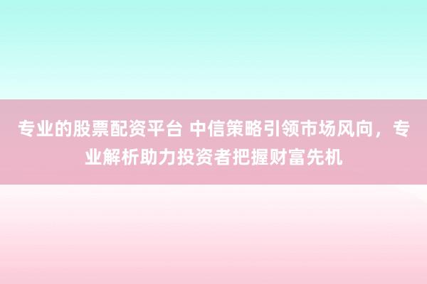 专业的股票配资平台 中信策略引领市场风向，专业解析助力投资者把握财富先机